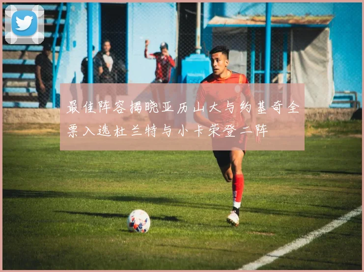 最佳阵容揭晓亚历山大与约基奇全票入选杜兰特与小卡荣登二阵