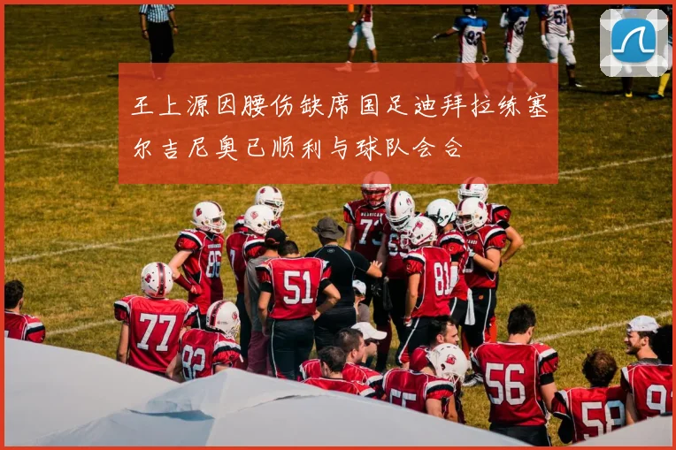 王上源因腰伤缺席国足迪拜拉练塞尔吉尼奥已顺利与球队会合