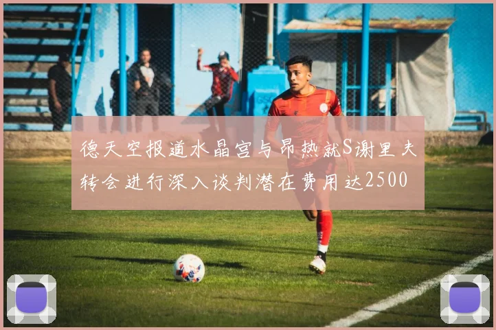 德天空报道水晶宫与昂热就S谢里夫转会进行深入谈判潜在费用达2500万欧元