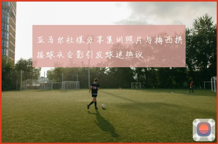 亚马尔社媒分享集训照片与梅西拼接球衣合影引发球迷热议