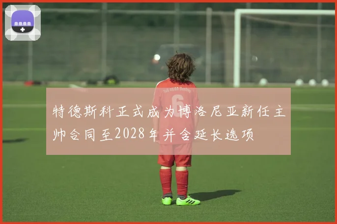 特德斯科正式成为博洛尼亚新任主帅合同至2028年并含延长选项