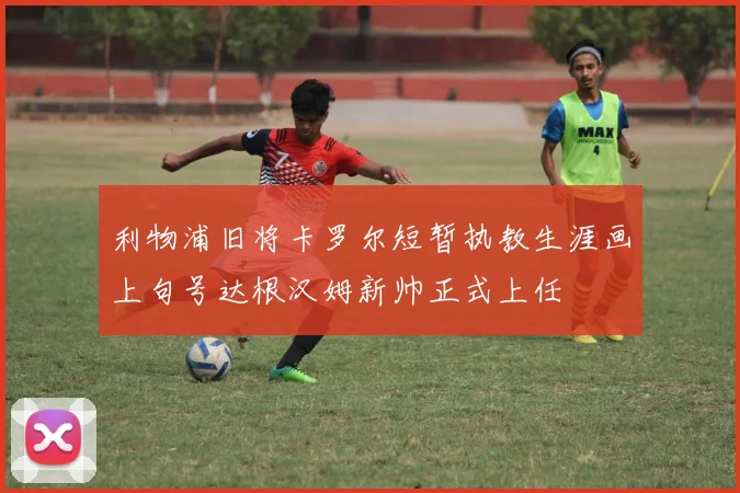 利物浦旧将卡罗尔短暂执教生涯画上句号达根汉姆新帅正式上任