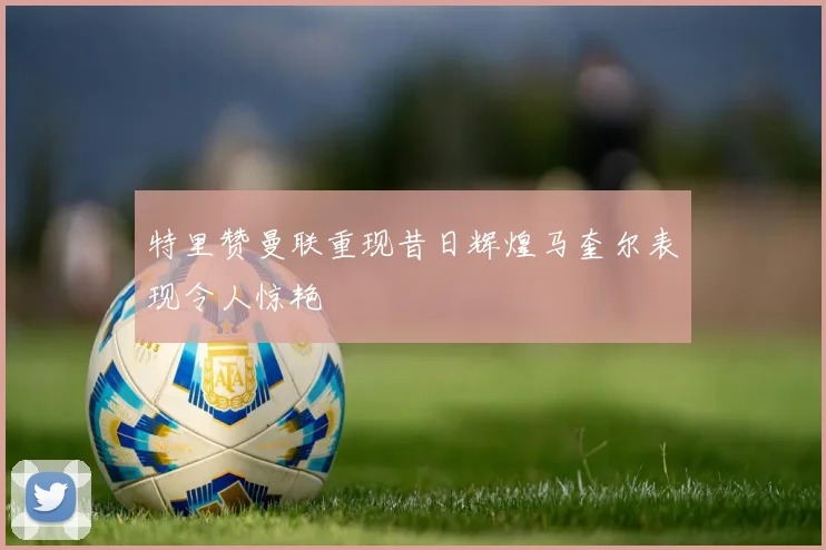 特里赞曼联重现昔日辉煌马奎尔表现令人惊艳