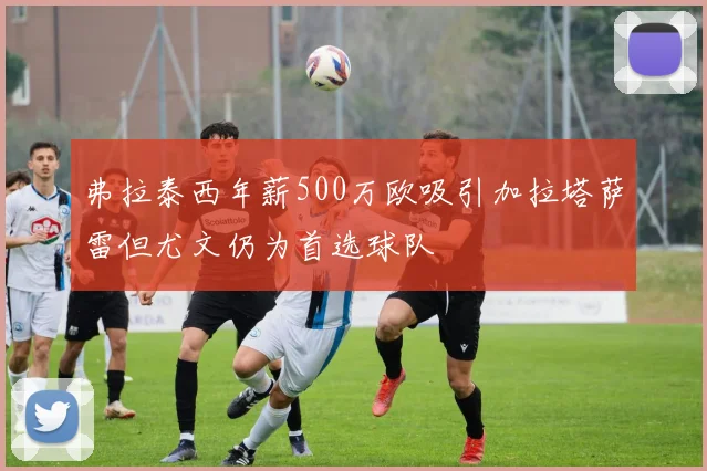 弗拉泰西年薪500万欧吸引加拉塔萨雷但尤文仍为首选球队