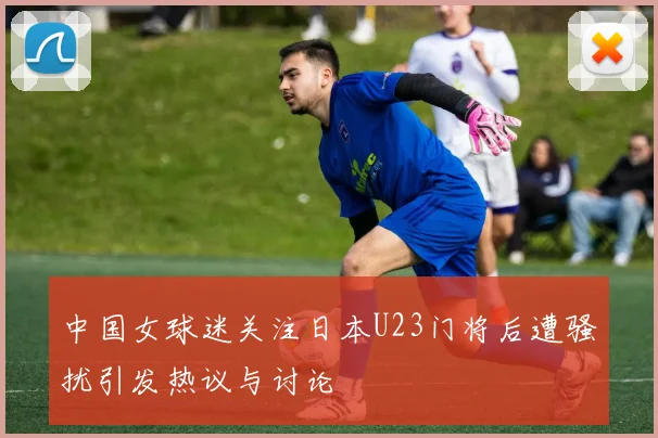 中国女球迷关注日本U23门将后遭骚扰引发热议与讨论