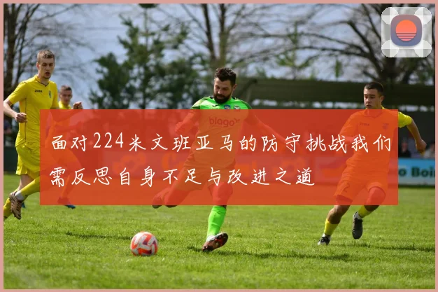 面对224米文班亚马的防守挑战我们需反思自身不足与改进之道