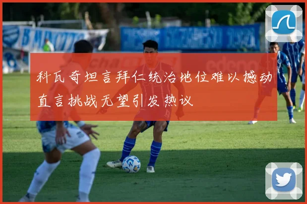 科瓦奇坦言拜仁统治地位难以撼动直言挑战无望引发热议