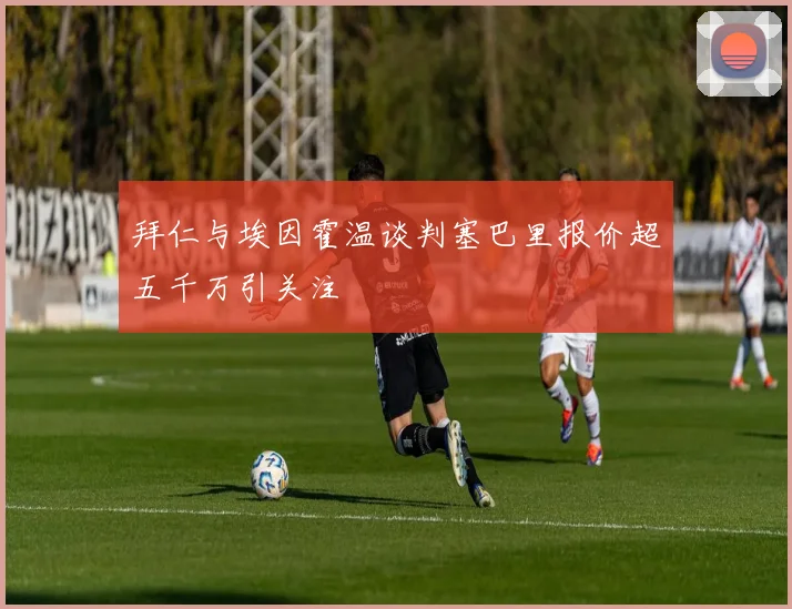 拜仁与埃因霍温谈判塞巴里报价超五千万引关注