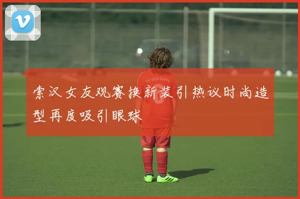 索汉女友观赛换新装引热议时尚造型再度吸引眼球