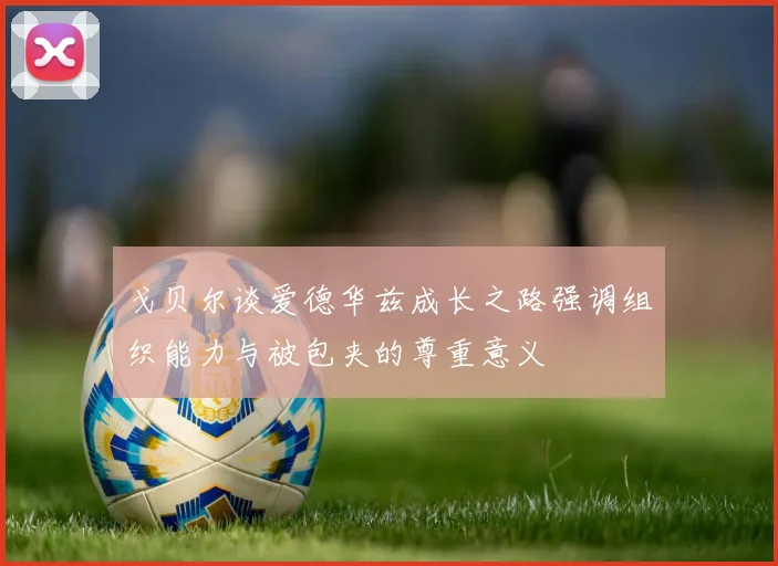 戈贝尔谈爱德华兹成长之路强调组织能力与被包夹的尊重意义