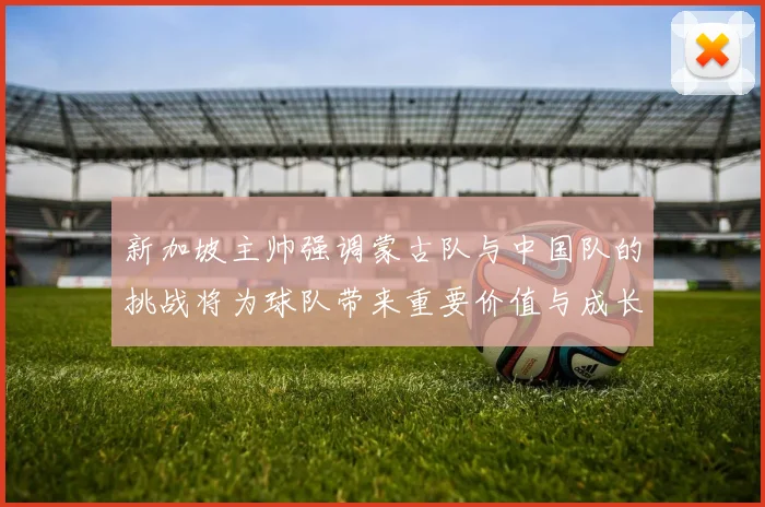 新加坡主帅强调蒙古队与中国队的挑战将为球队带来重要价值与成长机会