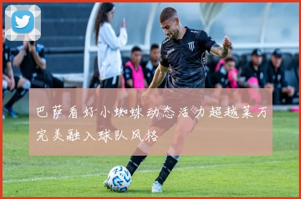 巴萨看好小蜘蛛动态活力超越莱万完美融入球队风格
