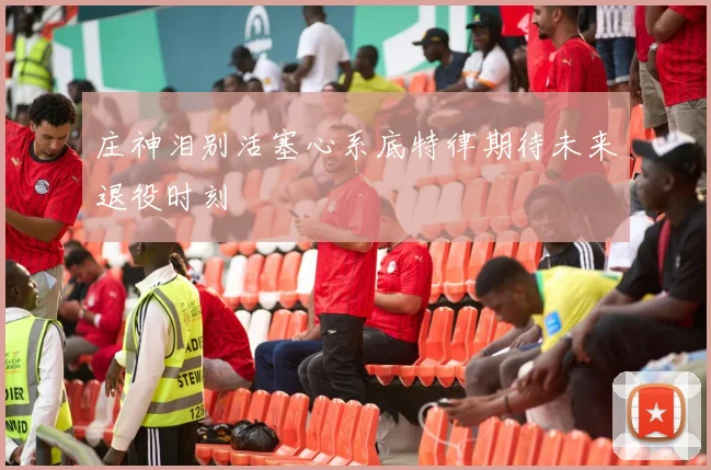 庄神泪别活塞心系底特律期待未来退役时刻